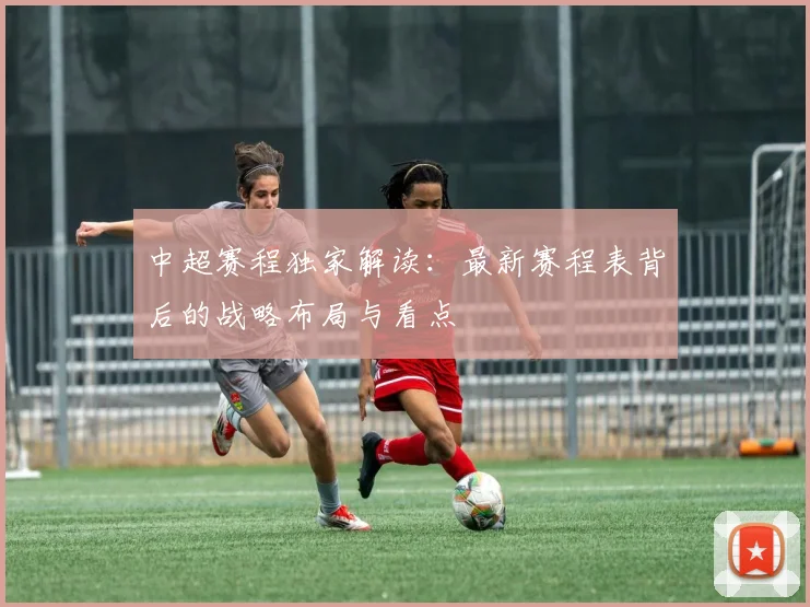 中超赛程独家解读：最新赛程表背后的战略布局与看点