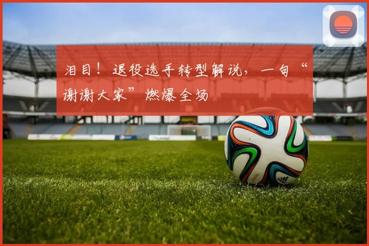 泪目！退役选手转型解说，一句“谢谢大家”燃爆全场