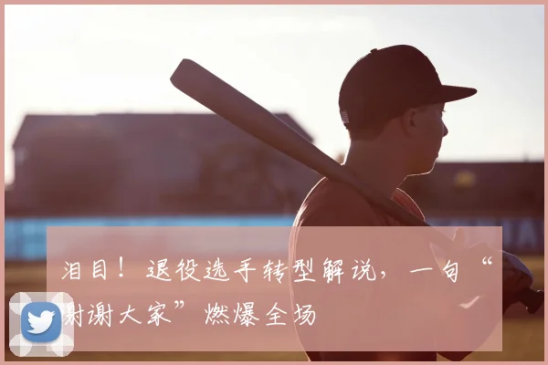 泪目！退役选手转型解说，一句“谢谢大家”燃爆全场
